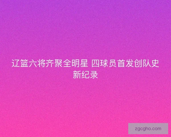辽篮六将齐聚全明星 四球员首发创队史新纪录