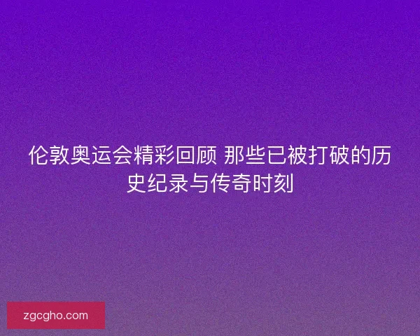伦敦奥运会精彩回顾 那些已被打破的历史纪录与传奇时刻