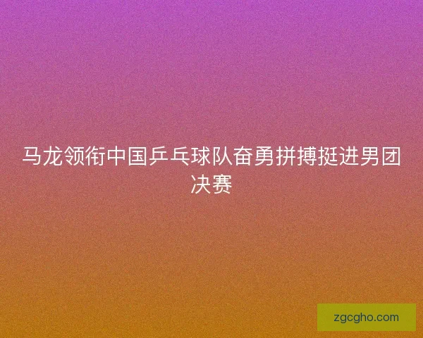 马龙领衔中国乒乓球队奋勇拼搏挺进男团决赛