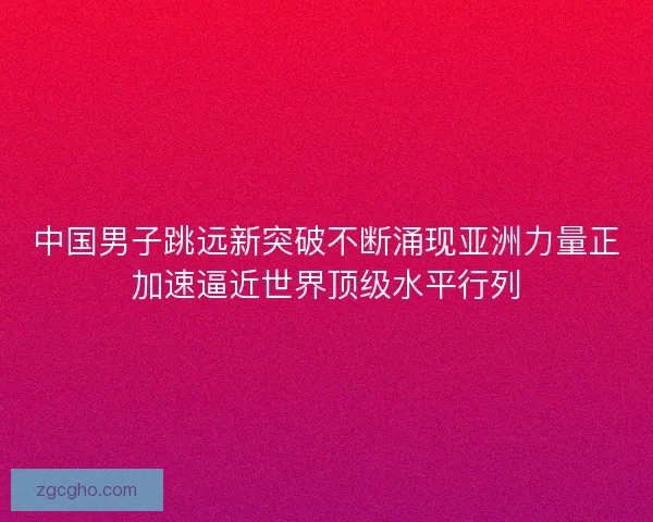中国男子跳远新突破不断涌现亚洲力量正加速逼近世界顶级水平行列